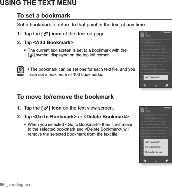 86 _ reading textUSING THE TEXT MENUTo set a bookmarkSet a bookmark to return to that point in the text at any time.1. Tap the [ ] icon at the desired page.2. Tap &lt;Add Bookmark&gt;.The current text screen is set to a bookmark with the [] symbol displayed on the top left corner.The bookmark can be set one for each text ¿ le, and you can set a maximum of 100 bookmarks.To move to/remove the bookmark1. Tap the [ ] icon on the text view screen.2. Tap &lt;Go to Bookmark&gt; or &lt;Delete Bookmark&gt;.When you selected &lt;Go to Bookmark&gt; then it will move to the selected bookmark and &lt;Delete Bookmark&gt; will remove the selected bookmark from the text ¿ le.NOTE§ÿ¨Æ 1My doggy likes to disco dance.He boogies every night.He dances in his doghousetill the early morning light.The other dogs come runningwhen they hear my doggy A few will bring play their The others dance and sing.They pair off with their partnersas their tails begin to wag.My doggy likes to disco dance.HeMy Add BookmarkText 1§ÿ¨Æ 1My doggy likes to disco dance.He boogies every night.He dances in his doghousetill the early morning light.The other dogs come runningwhen they hear my doggy A few will bring play their The others dance and sing.ThasMyHeMy Add BookmarkGo to BookmarkDelete BookmarkText 1