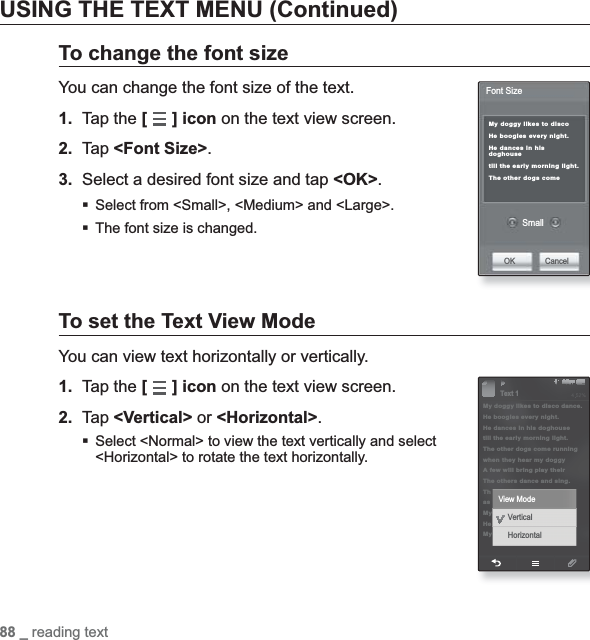 88 _ reading textUSING THE TEXT MENU (Continued)To change the font sizeYou can change the font size of the text.1. Tap the [] icon on the text view screen.2. Tap &lt;Font Size&gt;.3.  Select a desired font size and tap &lt;OK&gt;.Select from &lt;Small&gt;, &lt;Medium&gt; and &lt;Large&gt;.The font size is changed.To set the Text View ModeYou can view text horizontally or vertically.1. Tap the [] icon on the text view screen.2. Tap &lt;Vertical&gt; or &lt;Horizontal&gt;.Select &lt;Normal&gt; to view the text vertically and select &lt;Horizontal&gt; to rotate the text horizontally.My doggy likes to disco He boogies every night.He dances in his doghousetill the early morning light.The other dogs come SmallOK CancelFont Size§ÿ¨Æ 1My doggy likes to disco dance.He boogies every night.He dances in his doghousetill the early morning light.The other dogs come runningwhen they hear my doggy A few will bring play their The others dance and sing.ThasMyHeMy View ModeText 1VerticalHorizontal