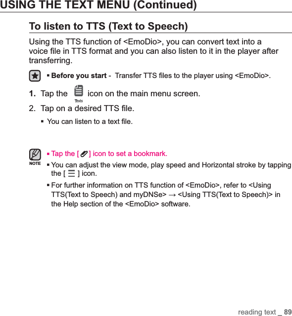 reading text _ 89USING THE TEXT MENU (Continued)To listen to TTS (Text to Speech)Using the TTS function of &lt;EmoDio&gt;, you can convert text into a voice ¿ le in TTS format and you can also listen to it in the player after transferring.Before you start -  Transfer TTS ¿ les to the player using &lt;EmoDio&gt;.1. Tap the   icon on the main menu screen.2.  Tap on a desired TTS ¿ le.You can listen to a text ¿ le.Tap the [ ] icon to set a bookmark.You can adjust the view mode, play speed and Horizontal stroke by tapping the [ ] icon.For further information on TTS function of &lt;EmoDio&gt;, refer to &lt;Using TTS(Text to Speech) and myDNSe&gt; ĺ &lt;Using TTS(Text to Speech)&gt; in the Help section of the &lt;EmoDio&gt; software.NOTE