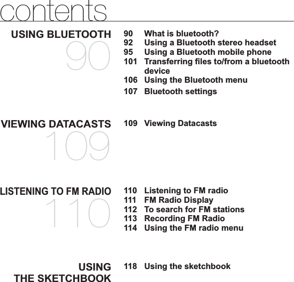 contentsUSING BLUETOOTH9090  What is bluetooth?92  Using a Bluetooth stereo headset95  Using a Bluetooth mobile phone101 Transferring ¿ les to/from a bluetooth device106  Using the Bluetooth menu107 Bluetooth settingsVIEWING DATACASTS109109 Viewing DatacastsLISTENING TO FM RADIO110110  Listening to FM radio111  FM Radio Display112  To search for FM stations113  Recording FM Radio114  Using the FM radio menuUSINGTHE SKETCHBOOK118118  Using the sketchbook