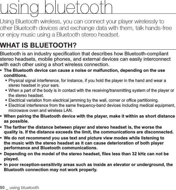 90 _ using bluetoothusing bluetoothUsing Bluetooth wireless, you can connect your player wirelessly to other Bluetooth devices and exchange data with them, talk hands-free or enjoy music using a Bluetooth stereo headset.WHAT IS BLUETOOTH?Bluetooth is an industry speci¿ cation that describes how Bluetooth-compliant stereo headsets, mobile phones, and external devices can easily interconnect with each other using a short wireless connection.The Bluetooth device can cause a noise or malfunction, depending on the use conditions.Physical signal interference, for instance, if you hold the player in the hand and wear a stereo headset in your ears.When a part of the body is in contact with the receiving/transmitting system of the player or the stereo headset.Electrical variation from electrical jamming by the wall, corner or of¿ ce partitioning.Electrical interference from the same frequency-band devices including medical equipment, microwave oven and wireless LAN.When pairing the Bluetooth device with the player, make it within as short distance as possible.The farther the distance between player and stereo headset is, the worse the quality is. If the distance exceeds the limit, the communications are disconnected.We do not recommend you use text and picture view modes while listening to the music with the stereo headset as it can cause deterioration of both player performance and Bluetooth communications.Depending on the model of the stereo headset, ¿ les less than 32 kHz can not be played.In poor reception-sensitivity areas such as inside an elevator or underground, the Bluetooth connection may not work properly.