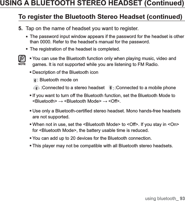 using bluetooth_ 93USING A BLUETOOTH STEREO HEADSET (Continued)To register the Bluetooth Stereo Headset (continued)5. Tap on the name of headset you want to register.The password input window appears if the password for the headset is other than 0000. Refer to the headset’s manual for the password.The registration of the headset is completed.You can use the Bluetooth function only when playing music, video and games. It is not supported while you are listening to FM Radio.Description of the Bluetooth icon: Bluetooth mode on :Connected to a stereo headset :Connected to a mobile phoneIf you want to turn off the Bluetooth function, set the Bluetooth Mode to &lt;Bluetooth&gt;ĺ &lt;Bluetooth Mode&gt; ĺ &lt;Off&gt;.Use only a Bluetooth-certi¿ ed stereo headset. Mono hands-free headsets are not supported.When not in use, set the &lt;Bluetooth Mode&gt; to &lt;Off&gt;. If you stay in &lt;On&gt; for &lt;Bluetooth Mode&gt;, the battery usable time is reduced.You can add up to 20 devices for the Bluetooth connection.This player may not be compatible with all Bluetooth stereo headsets.NOTE