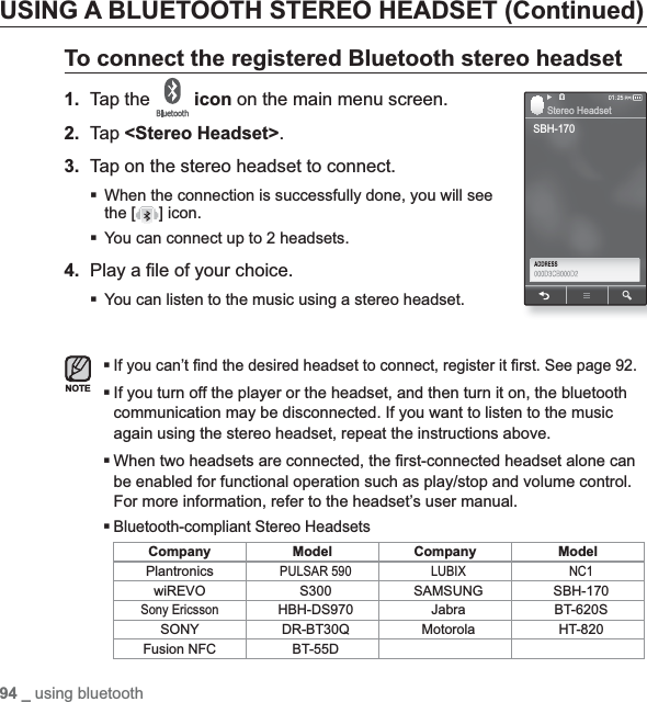 94 _ using bluetoothUSING A BLUETOOTH STEREO HEADSET (Continued)To connect the registered Bluetooth stereo headset1. Tap the  icon on the main menu screen.2. Tap &lt;Stereo Headset&gt;.3. Tap on the stereo headset to connect.When the connection is successfully done, you will see the [ ] icon.You can connect up to 2 headsets.4. Play a ¿ le of your choice.You can listen to the music using a stereo headset.If you can’t ¿ nd the desired headset to connect, register it ¿ rst. See page 92.If you turn off the player or the headset, and then turn it on, the bluetooth communication may be disconnected. If you want to listen to the music again using the stereo headset, repeat the instructions above.When two headsets are connected, the ¿ rst-connected headset alone can be enabled for functional operation such as play/stop and volume control. For more information, refer to the headset’s user manual.Bluetooth-compliant Stereo HeadsetsCompany Model Company ModelPlantronicsPULSAR 590 LUBIX NC1wiREVO S300 SAMSUNG SBH-170Sony EricssonHBH-DS970 Jabra BT-620SSONY DR-BT30Q Motorola HT-820Fusion NFC BT-55DNOTESBH-170Stereo Headset
