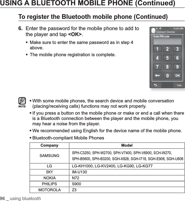 96 _ using bluetoothUSING A BLUETOOTH MOBILE PHONE (Continued)To register the Bluetoothmobile phone (Continued)6.Enter the password for the mobile phone to add to the player and tap &lt;OK&gt;.Make sure to enter the same password as in step 4 above.The mobile phone registration is complete.With some mobile phones, the search device and mobile conversation (placing/receiving calls) functions may not work properly.If you press a button on the mobile phone or make or end a call when there is a Bluetooth connection between the player and the mobile phone, you may hear a noise from the player.We recommended using English for the device name of the mobile phone. Bluetooth-compliant Mobile PhonesCompany ModelSAMSUNGSPH-C3250, SPH-W2700, SPH-V7400, SPH-V6900, SCH-W270,SPH-B5600, SPH-B3200, SGH-X828, SGH-I718, SGH-E908, SGH-U608LG LG-KH1000, LG-KV2400, LG-KG90, LG-KG77SKYIM-U130NOKIA N72PHILIPS S900MOTOROLA Z3NOTEEnter PIN codeConnect Device_