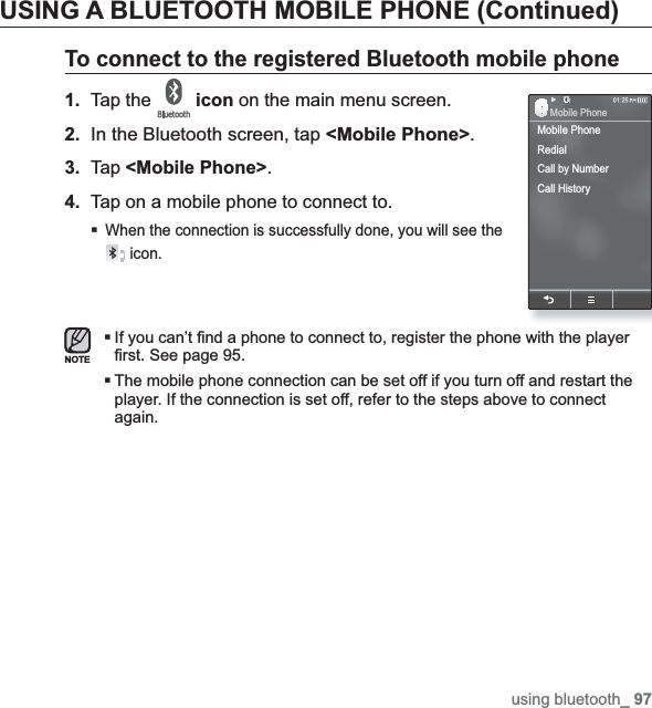 using bluetooth_ 97USING A BLUETOOTH MOBILE PHONE (Continued)To connect to the registered Bluetooth mobile phone1. Tap the  icon on the main menu screen.2.In the Bluetooth screen, tap &lt;Mobile Phone&gt;.3. Tap &lt;Mobile Phone&gt;.4. Tap on a mobile phone to connect to.When the connection is successfully done, you will see the  icon.If you can’t ¿ nd a phone to connect to, register the phone with the player ¿ rst. See page 95.The mobile phone connection can be set off if you turn off and restart the player. If the connection is set off, refer to the steps above to connect again.NOTEMobile PhoneRedialCall by NumberCall HistoryMobile Phone