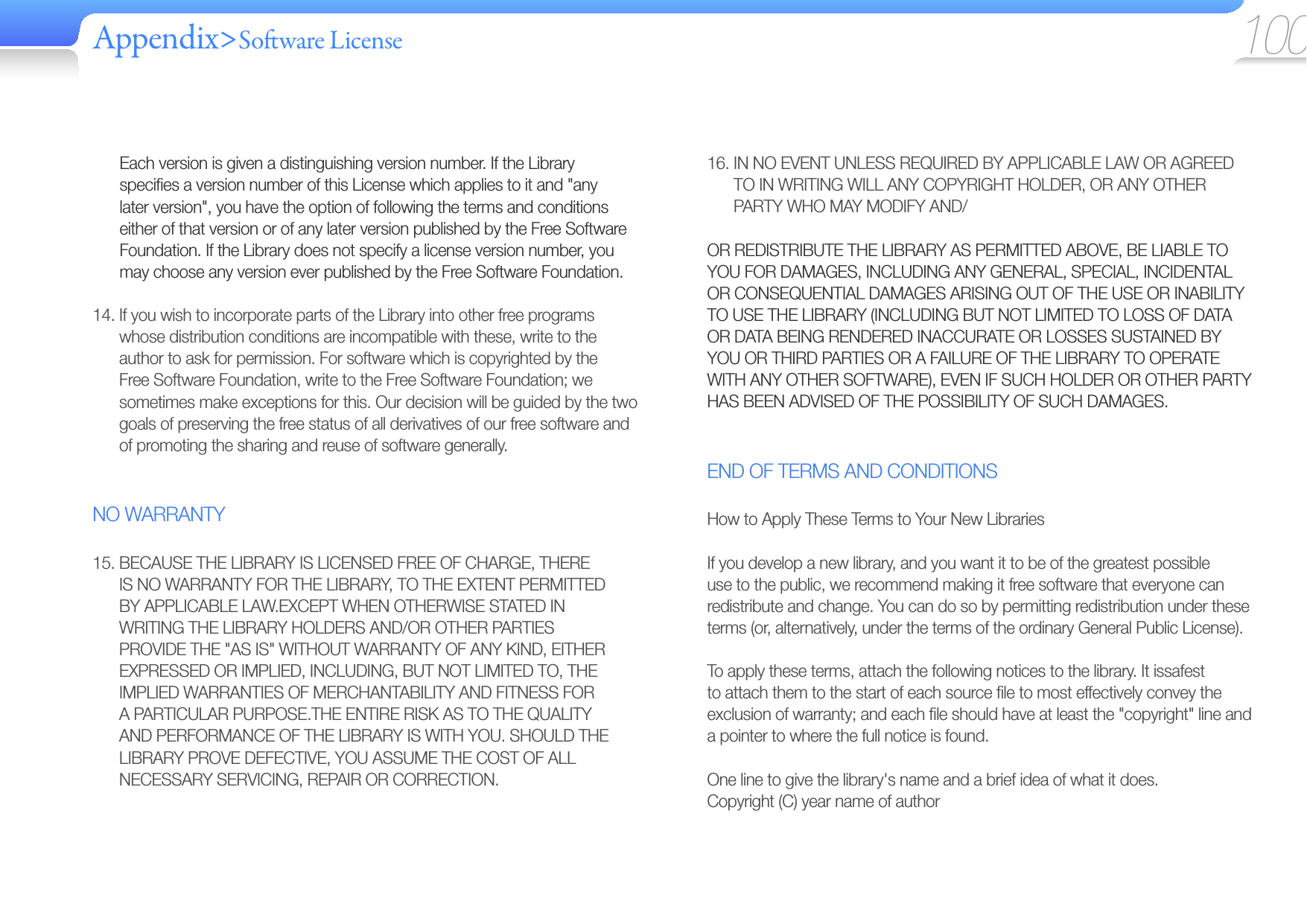 Appendix&gt;So ware License 10016.  IN NO EVENT UNLESS REQUIRED BY APPLICABLE LAW OR AGREED TO IN WRITING WILL ANY COPYRIGHT HOLDER, OR ANY OTHER PARTY WHO MAY MODIFY AND/OR REDISTRIBUTE THE LIBRARY AS PERMITTED ABOVE, BE LIABLE TO YOU FOR DAMAGES, INCLUDING ANY GENERAL, SPECIAL, INCIDENTAL OR CONSEQUENTIAL DAMAGES ARISING OUT OF THE USE OR INABILITY TO USE THE LIBRARY (INCLUDING BUT NOT LIMITED TO LOSS OF DATA OR DATA BEING RENDERED INACCURATE OR LOSSES SUSTAINED BY YOU OR THIRD PARTIES OR A FAILURE OF THE LIBRARY TO OPERATE WITH ANY OTHER SOFTWARE), EVEN IF SUCH HOLDER OR OTHER PARTY HAS BEEN ADVISED OF THE POSSIBILITY OF SUCH DAMAGES.END OF TERMS AND CONDITIONSHow to Apply These Terms to Your New LibrariesIf you develop a new library, and you want it to be of the greatest possible use to the public, we recommend making it free software that everyone can redistribute and change. You can do so by permitting redistribution under these terms (or, alternatively, under the terms of the ordinary General Public License).To apply these terms, attach the following notices to the library. It issafest to attach them to the start of each source ﬁ le to most effectively convey the exclusion of warranty; and each ﬁ le should have at least the &quot;copyright&quot; line and a pointer to where the full notice is found.One line to give the library&apos;s name and a brief idea of what it does.Copyright (C) year name of authorEach version is given a distinguishing version number. If the Library speciﬁ es a version number of this License which applies to it and &quot;any later version&quot;, you have the option of following the terms and conditions either of that version or of any later version published by the Free Software Foundation. If the Library does not specify a license version number, you may choose any version ever published by the Free Software Foundation.14.  If you wish to incorporate parts of the Library into other free programs whose distribution conditions are incompatible with these, write to the author to ask for permission. For software which is copyrighted by the Free Software Foundation, write to the Free Software Foundation; we sometimes make exceptions for this. Our decision will be guided by the two goals of preserving the free status of all derivatives of our free software and of promoting the sharing and reuse of software generally.NO WARRANTY15.  BECAUSE THE LIBRARY IS LICENSED FREE OF CHARGE, THERE IS NO WARRANTY FOR THE LIBRARY, TO THE EXTENT PERMITTED BY APPLICABLE LAW.EXCEPT WHEN OTHERWISE STATED IN WRITING THE LIBRARY HOLDERS AND/OR OTHER PARTIES PROVIDE THE &quot;AS IS&quot; WITHOUT WARRANTY OF ANY KIND, EITHER EXPRESSED OR IMPLIED, INCLUDING, BUT NOT LIMITED TO, THE IMPLIED WARRANTIES OF MERCHANTABILITY AND FITNESS FOR A PARTICULAR PURPOSE.THE ENTIRE RISK AS TO THE QUALITY AND PERFORMANCE OF THE LIBRARY IS WITH YOU. SHOULD THE LIBRARY PROVE DEFECTIVE, YOU ASSUME THE COST OF ALL NECESSARY SERVICING, REPAIR OR CORRECTION.