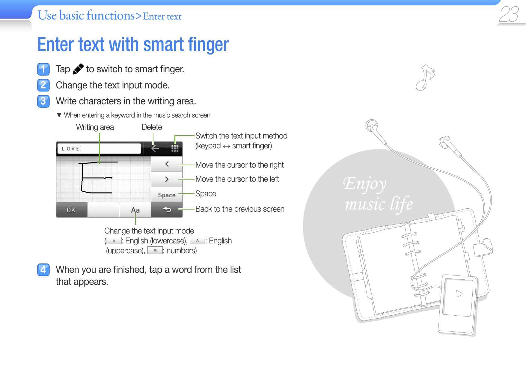 Use basic functions&gt;Enter text 23 Enter text with  smart ﬁ nger Tap   to switch to smart ﬁ nger.  Change the text input mode.  Write characters in the writing area. When entering a keyword in the music search screenMove the cursor to the rightMove the cursor to the leftSpaceChange the text input mode (  : English (lowercase),  : English (uppercase), : numbers)Back to the previous screenWriting area DeleteSwitch the text input method (keypad  smart ﬁ nger)  When you are ﬁ nished, tap a word from the list that appears.