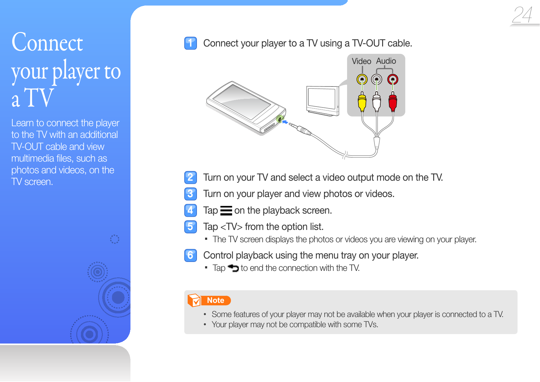 24  C o n n e c t  your player to a TVLearn to connect the player to the TV with an additional  TV-OUT cable and view multimedia ﬁ les, such as photos and videos, on the TV screen.  Connect your player to a TV using a TV-OUT cable.AudioVideo  Turn on your TV and select a video output mode on the TV.  Turn on your player and view photos or videos. Tap   on the playback screen.  Tap &lt;TV&gt; from the option list.The TV screen displays the photos or videos you are viewing on your player.   Control playback using the menu tray on your player.Tap   to end the connection with the TV.       Note   Some features of your player may not be available when your player is connected to a TV. • Your player may not be compatible with some TVs.• 