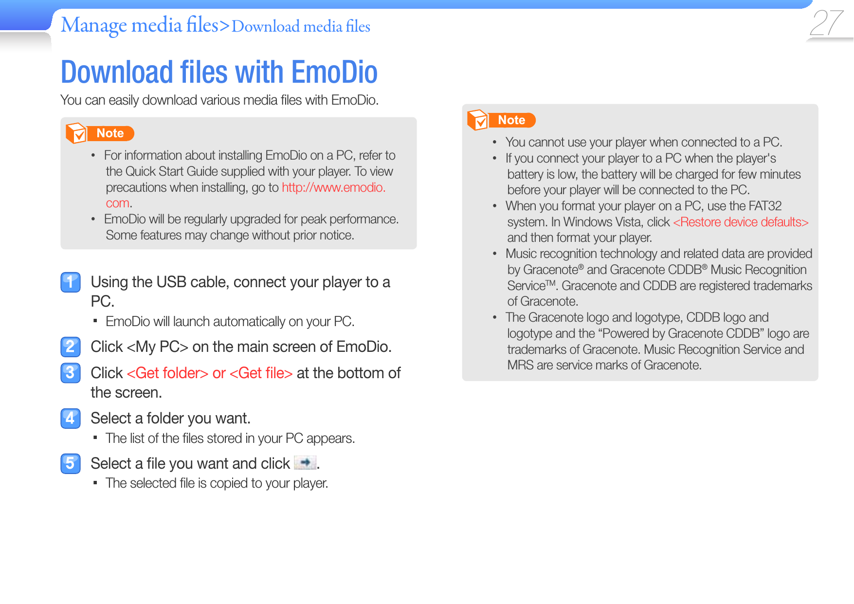 Manage media  les&gt;Download media  les 27 Download  ﬁ les with  EmoDioYou can easily download various media ﬁ les with EmoDio.       Note   For information about installing EmoDio on a PC, refer to • the Quick Start Guide supplied with your player. To view precautions when installing, go to http://www.emodio.com.EmoDio will be regularly upgraded for peak performance. • Some features may change without prior notice.  Using the USB cable, connect your player to a PC.EmoDio will launch automatically on your PC.   Click &lt;My PC&gt; on the main screen of EmoDio. Click &lt;Get folder&gt; or &lt;Get ﬁ le&gt; at the bottom of the screen.   Select a folder you want.The list of the ﬁ les stored in your PC appears.   Select a ﬁ le you want and click  .The selected ﬁ le is copied to your player.        Note   You cannot use your player when connected to a PC.• If you connect your player to a PC when the player&apos;s • battery is low, the battery will be charged for few minutes before your player will be connected to the PC.When you format your player on a PC, use the FAT32 • system. In Windows Vista, click &lt;Restore device defaults&gt; and then format your player.Music recognition technology and related data are provided • by Gracenote® and Gracenote CDDB® Music Recognition ServiceTM. Gracenote and CDDB are registered trademarks of Gracenote.The Gracenote logo and logotype, CDDB logo and • logotype and the “Powered by Gracenote CDDB” logo are trademarks of Gracenote. Music Recognition Service and MRS are service marks of Gracenote.