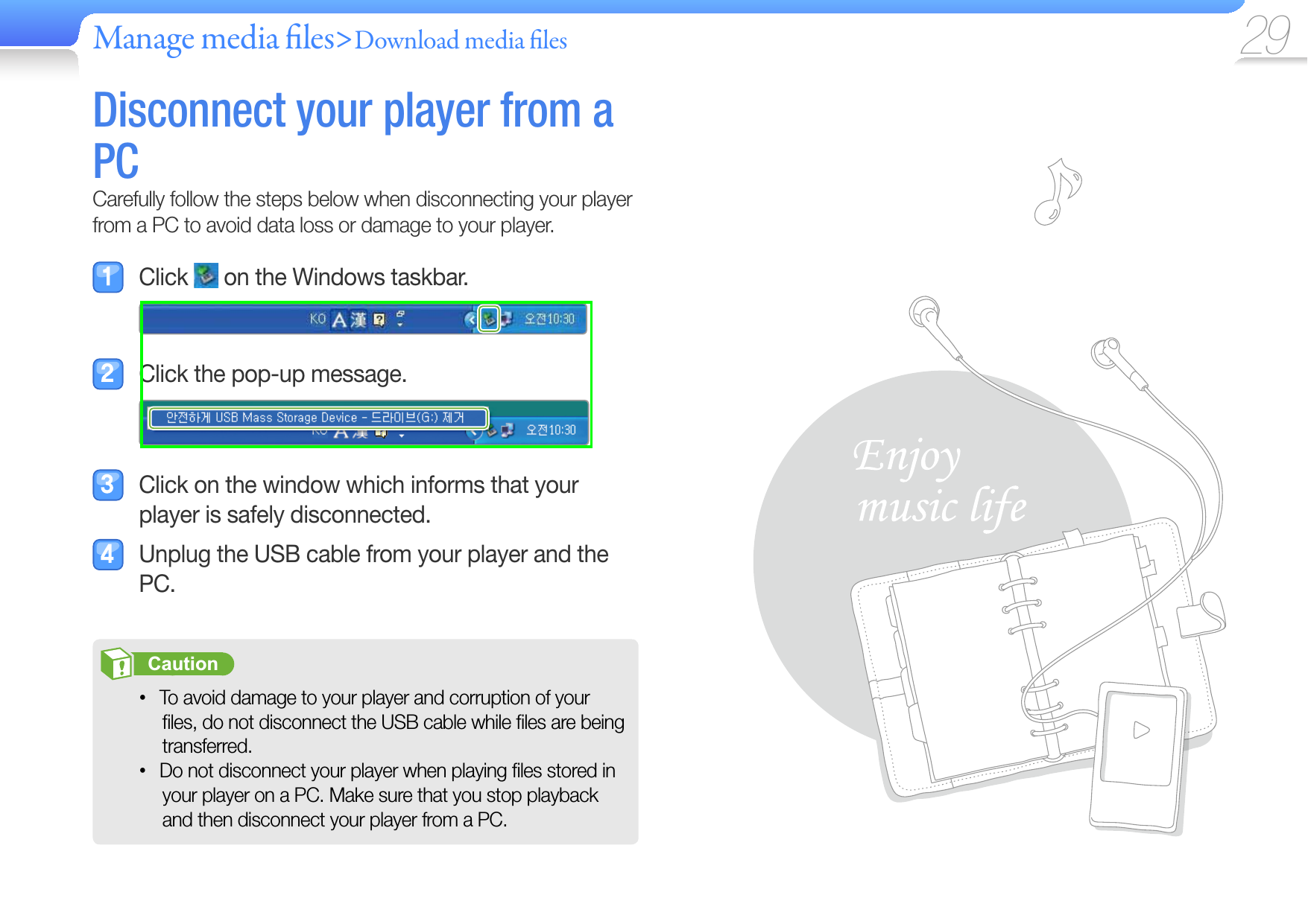 Manage media  les&gt;Download media  les 29Disconnect your player from a PCCarefully follow the steps below when disconnecting your player from a PC to avoid data loss or damage to your player. Click   on the Windows taskbar.  Click the pop-up message.  Click on the window which informs that your player is safely disconnected.  Unplug the USB cable from your player and the PC.       Caution   To avoid damage to your player and corruption of your • ﬁ les, do not disconnect the USB cable while ﬁ les are being transferred.Do not disconnect your player when playing ﬁ les stored in • your player on a PC. Make sure that you stop playback and then disconnect your player from a PC.