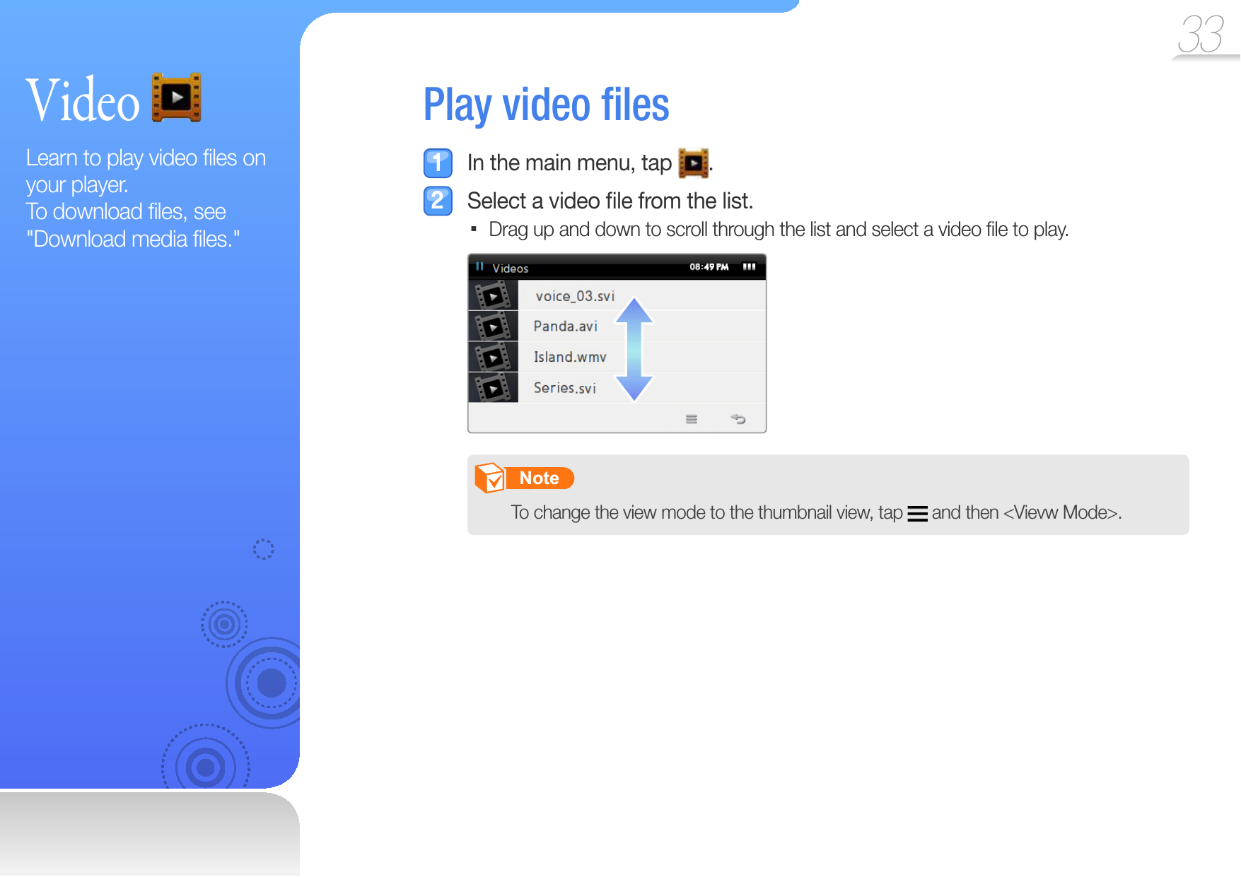 33 Video Learn to play video ﬁ les on your player. To download ﬁ les, see &quot;Download media ﬁ les.&quot; Play   video  ﬁ les  In the main menu, tap  .  Select a video ﬁ le from the list.Drag up and down to scroll through the list and select a video ﬁ le to play.        Note   To change the view mode to the thumbnail view, tap   and then &lt;Vievw Mode&gt;. 