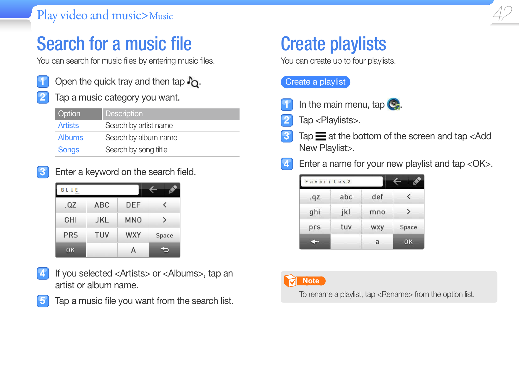 Play video and music&gt;Music  42  Search for a music ﬁ leYou can search for music ﬁ les by entering music ﬁ les.  Open the quick tray and then tap  .   Tap a music category you want.Option DescriptionArtists Search by artist nameAlbums Search by album nameSongs Search by song tiltle  Enter a keyword on the search ﬁ eld.  If you selected &lt;Artists&gt; or &lt;Albums&gt;, tap an artist or album name.  Tap a music ﬁ le you want from the search list. Create   playlistsYou can create up to four playlists.   Create a playlist    In the main menu, tap  . Tap &lt;Playlists&gt;. Tap   at the bottom of the screen and tap &lt;Add New Playlist&gt;.  Enter a name for your new playlist and tap &lt;OK&gt;.       Note   To rename a playlist, tap &lt;Rename&gt; from the option list.