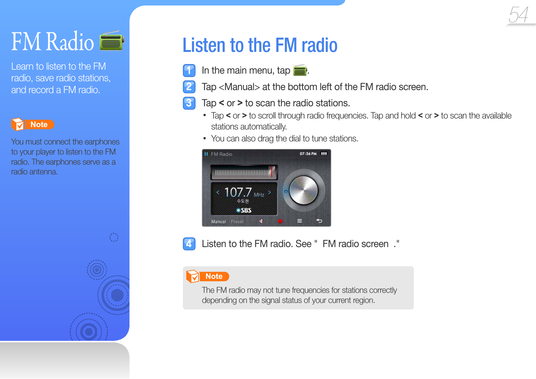 54FM RadioLearn to listen to the FM radio, save radio stations, and record a FM radio.       Note   You must connect the earphones to your player to listen to the FM radio. The earphones serve as a radio antenna. Listen to the  FM radio  In the main menu, tap  .  Tap &lt;Manual&gt; at the bottom left of the FM radio screen. Tap &lt; or &gt; to scan the radio stations.Tap  &lt; or &gt; to scroll through radio frequencies. Tap and hold &lt; or &gt; to scan the available stations automatically. You can also drag the dial to tune stations.   Listen to the FM radio. See &quot;  FM radio screen  .&quot;       Note   The FM radio may not tune frequencies for stations correctly depending on the signal status of your current region.