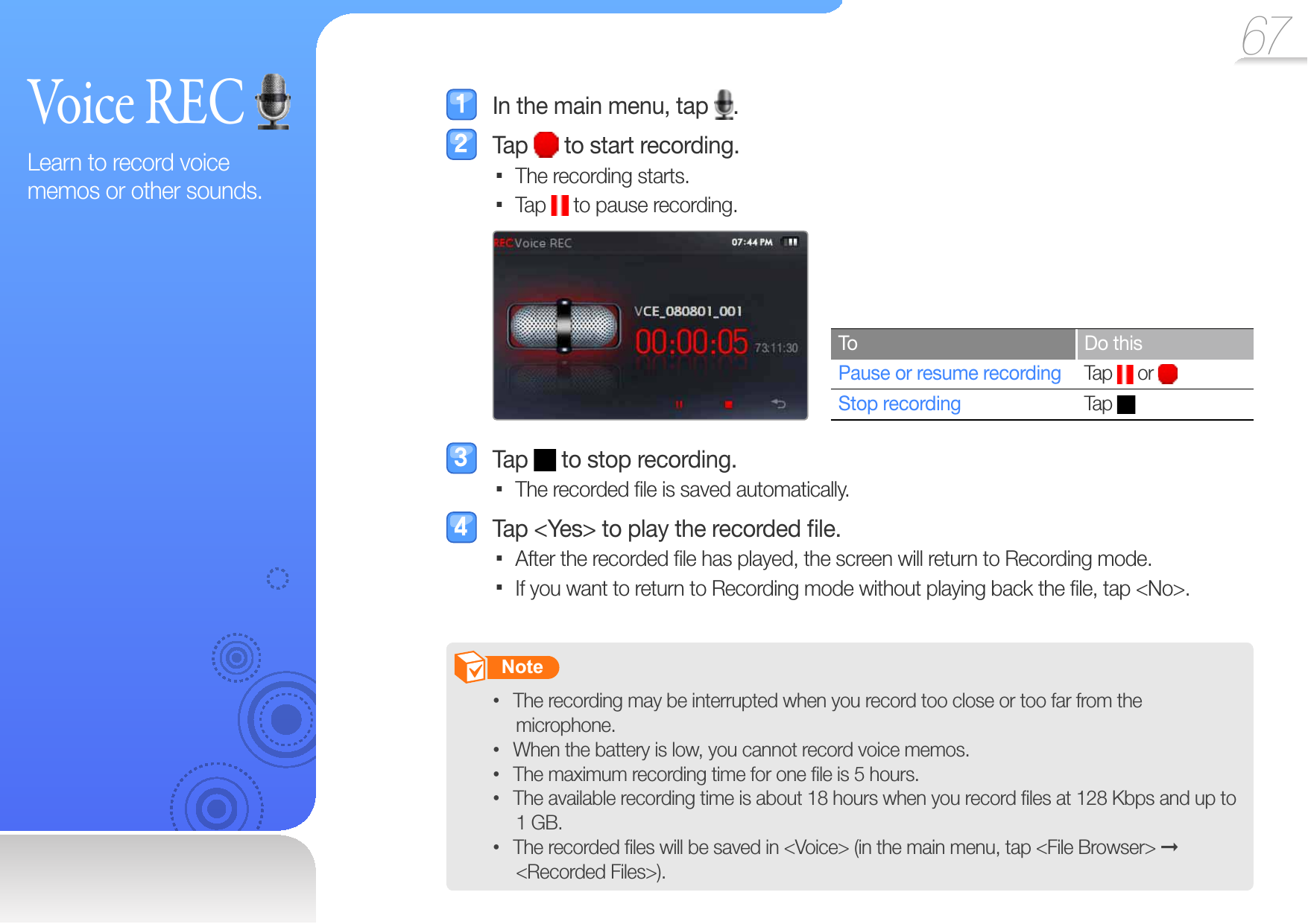 67  Voice  REC Learn to record voice memos or other sounds.  In the main menu, tap  . Tap   to start recording.The recording starts. Tap   to pause recording.To Do thisPause or resume recording Tap   or Stop recording  Tap  Tap   to stop recording.The recorded ﬁ le is saved automatically.   Tap &lt;Yes&gt; to play the recorded ﬁ le.After the recorded ﬁ le has played, the screen will return to Recording mode. If you want to return to Recording mode without playing back the ﬁ le, tap &lt;No&gt;.        Note   The recording may be interrupted when you record too close or too far from the • microphone.When the battery is low, you cannot record voice memos.• The maximum recording time for one ﬁ le is 5 hours.• The available recording time is about 18 hours when you record ﬁ les at 128 Kbps and up to • 1 GB.The recorded ﬁ les will be saved in &lt;Voice&gt; (in the main menu, tap &lt;File Browser&gt; •   &lt;Recorded Files&gt;).