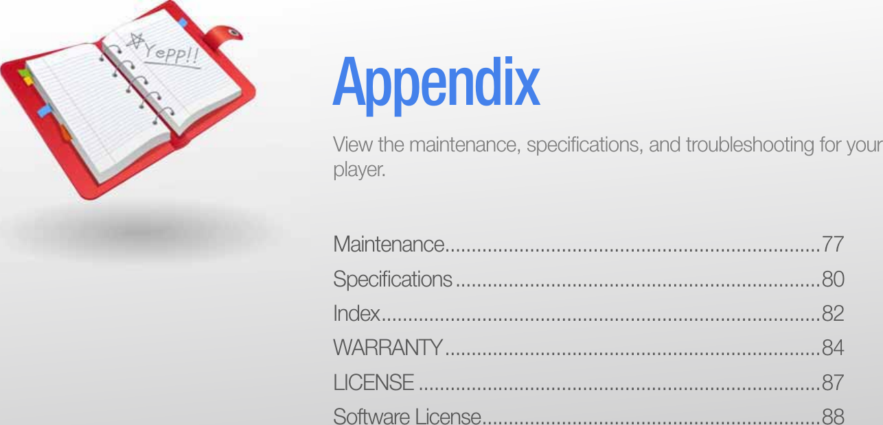 Maintenance .......................................................................77Speciﬁ cations .....................................................................80Index ................................................................................... 82WARRANTY .......................................................................84LICENSE ............................................................................87Software License ................................................................88AppendixView the maintenance, speciﬁ cations, and troubleshooting for your player.