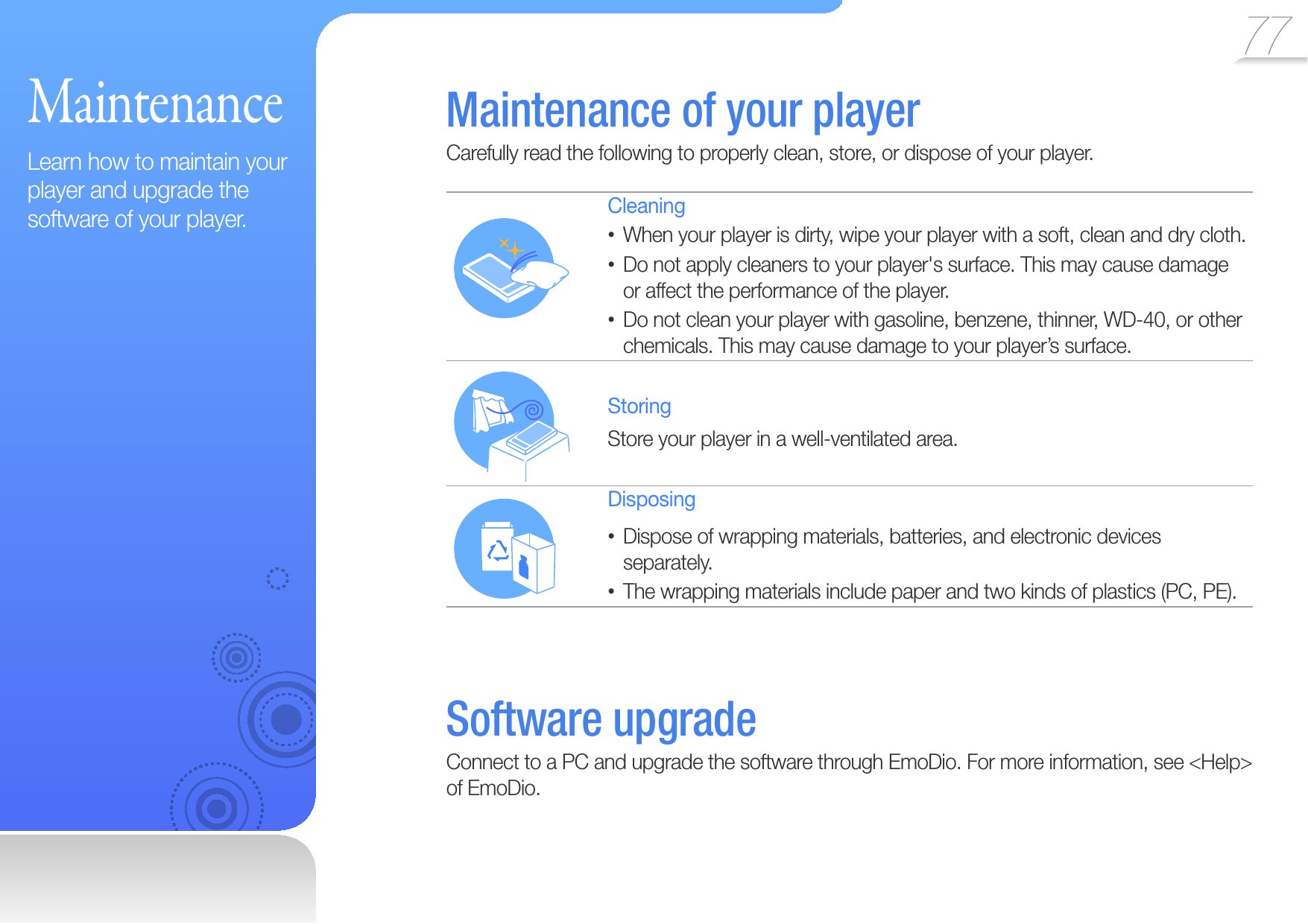 77 MaintenanceLearn how to maintain your player and upgrade the software of your player. Maintenance of your playerCarefully read the following to properly clean, store, or dispose of your player.CleaningWhen your player is dirty, wipe your player with a soft, clean and dry cloth.• Do not apply cleaners to your player&apos;s surface. This may cause damage • or affect the performance of the player.Do not clean your player with gasoline, benzene, thinner, WD-40, or other • chemicals. This may cause damage to your player’s surface.StoringStore your player in a well-ventilated area.DisposingDispose of wrapping materials, batteries, and electronic devices • separately.The wrapping materials include paper and two kinds of plastics (PC, PE).•  Software  upgradeConnect to a PC and upgrade the software through EmoDio. For more information, see &lt;Help&gt; of EmoDio.