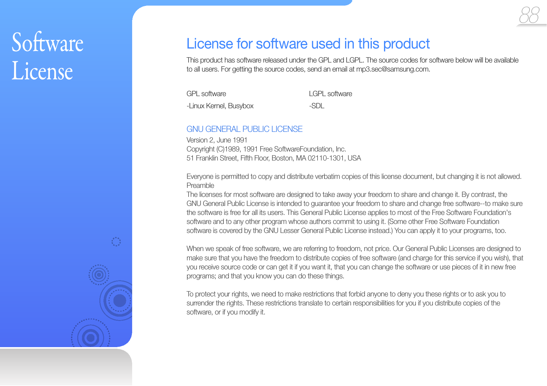 88 So ware LicenseLicense for software used in this productThis product has software released under the GPL and LGPL. The source codes for software below will be available to all users. For getting the source codes, send an email at mp3.sec@samsung.com.GPL software   LGPL software-Linux Kernel, Busybox      -SDLGNU GENERAL PUBLIC LICENSEVersion 2, June 1991Copyright (C)1989, 1991 Free SoftwareFoundation, Inc.51 Franklin Street, Fifth Floor, Boston, MA 02110-1301, USAEveryone is permitted to copy and distribute verbatim copies of this license document, but changing it is not allowed.PreambleThe licenses for most software are designed to take away your freedom to share and change it. By contrast, the GNU General Public License is intended to guarantee your freedom to share and change free software--to make sure the software is free for all its users. This General Public License applies to most of the Free Software Foundation&apos;s software and to any other program whose authors commit to using it. (Some other Free Software Foundation software is covered by the GNU Lesser General Public License instead.) You can apply it to your programs, too.When we speak of free software, we are referring to freedom, not price. Our General Public Licenses are designed to make sure that you have the freedom to distribute copies of free software (and charge for this service if you wish), that you receive source code or can get it if you want it, that you can change the software or use pieces of it in new free programs; and that you know you can do these things.To protect your rights, we need to make restrictions that forbid anyone to deny you these rights or to ask you to surrender the rights. These restrictions translate to certain responsibilities for you if you distribute copies of the software, or if you modify it.