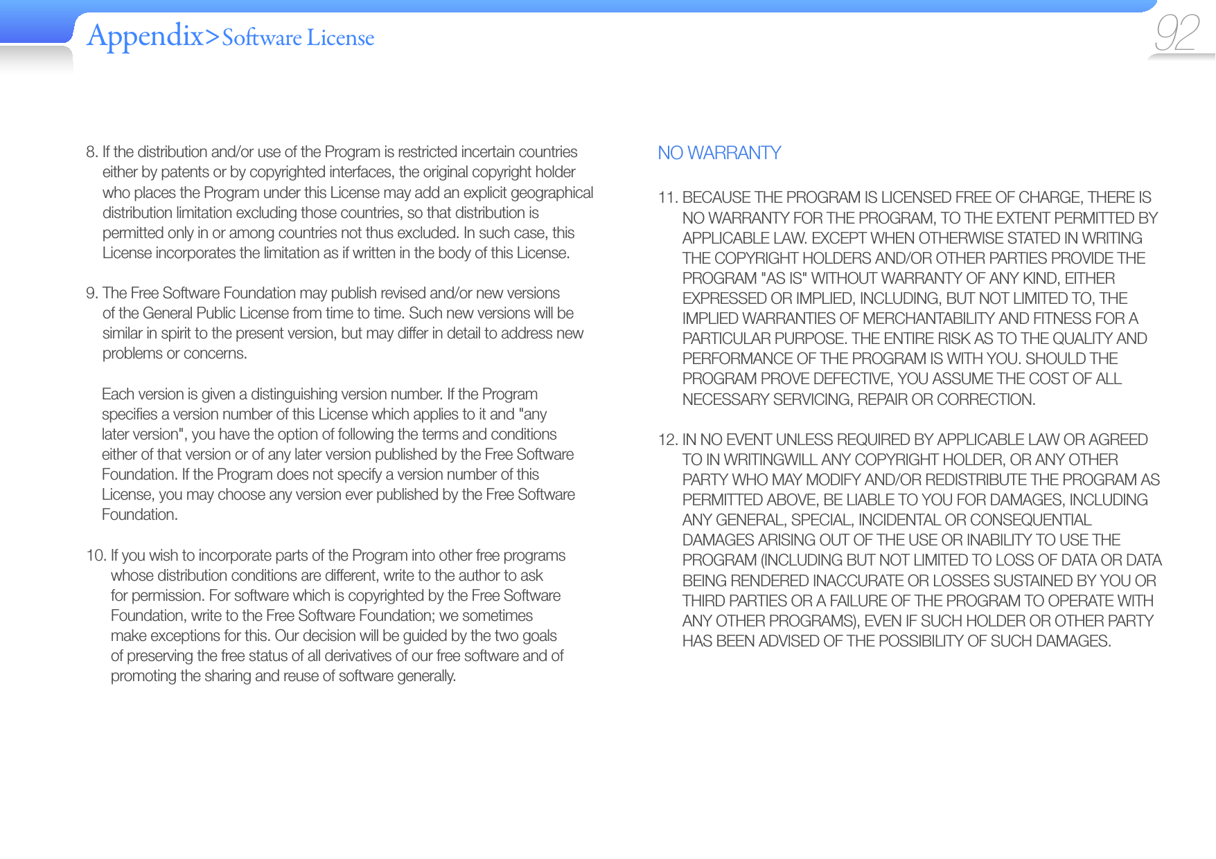 Appendix&gt;So ware License 92NO WARRANTY11.  BECAUSE THE PROGRAM IS LICENSED FREE OF CHARGE, THERE IS NO WARRANTY FOR THE PROGRAM, TO THE EXTENT PERMITTED BY APPLICABLE LAW. EXCEPT WHEN OTHERWISE STATED IN WRITING THE COPYRIGHT HOLDERS AND/OR OTHER PARTIES PROVIDE THE PROGRAM &quot;AS IS&quot; WITHOUT WARRANTY OF ANY KIND, EITHER EXPRESSED OR IMPLIED, INCLUDING, BUT NOT LIMITED TO, THE IMPLIED WARRANTIES OF MERCHANTABILITY AND FITNESS FOR A PARTICULAR PURPOSE. THE ENTIRE RISK AS TO THE QUALITY AND PERFORMANCE OF THE PROGRAM IS WITH YOU. SHOULD THE PROGRAM PROVE DEFECTIVE, YOU ASSUME THE COST OF ALL NECESSARY SERVICING, REPAIR OR CORRECTION.12.  IN NO EVENT UNLESS REQUIRED BY APPLICABLE LAW OR AGREED TO IN WRITINGWILL ANY COPYRIGHT HOLDER, OR ANY OTHER PARTY WHO MAY MODIFY AND/OR REDISTRIBUTE THE PROGRAM AS PERMITTED ABOVE, BE LIABLE TO YOU FOR DAMAGES, INCLUDING ANY GENERAL, SPECIAL, INCIDENTAL OR CONSEQUENTIAL DAMAGES ARISING OUT OF THE USE OR INABILITY TO USE THE PROGRAM (INCLUDING BUT NOT LIMITED TO LOSS OF DATA OR DATA BEING RENDERED INACCURATE OR LOSSES SUSTAINED BY YOU OR THIRD PARTIES OR A FAILURE OF THE PROGRAM TO OPERATE WITH ANY OTHER PROGRAMS), EVEN IF SUCH HOLDER OR OTHER PARTY HAS BEEN ADVISED OF THE POSSIBILITY OF SUCH DAMAGES.8.  If the distribution and/or use of the Program is restricted incertain countries either by patents or by copyrighted interfaces, the original copyright holder who places the Program under this License may add an explicit geographical distribution limitation excluding those countries, so that distribution is permitted only in or among countries not thus excluded. In such case, this License incorporates the limitation as if written in the body of this License.9.  The Free Software Foundation may publish revised and/or new versions of the General Public License from time to time. Such new versions will be similar in spirit to the present version, but may differ in detail to address new problems or concerns.Each version is given a distinguishing version number. If the Program speciﬁ es a version number of this License which applies to it and &quot;any later version&quot;, you have the option of following the terms and conditions either of that version or of any later version published by the Free Software Foundation. If the Program does not specify a version number of this License, you may choose any version ever published by the Free Software Foundation.10.  If you wish to incorporate parts of the Program into other free programs whose distribution conditions are different, write to the author to ask for permission. For software which is copyrighted by the Free Software Foundation, write to the Free Software Foundation; we sometimes make exceptions for this. Our decision will be guided by the two goals of preserving the free status of all derivatives of our free software and of promoting the sharing and reuse of software generally.