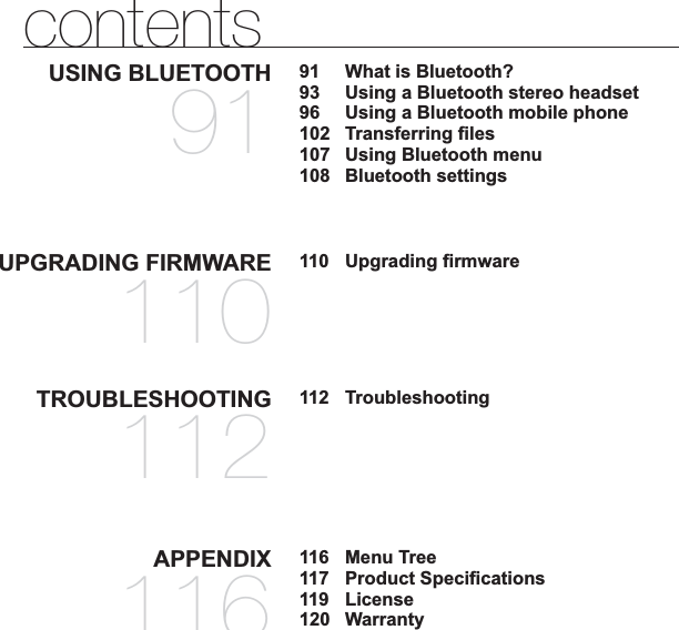 TROUBLESHOOTING112112  TroubleshootingAPPENDIX116116 Menu Tree117 Product Speciﬁ cations119 License120 WarrantycontentsUSING BLUETOOTH9191  What is Bluetooth?93  Using a Bluetooth stereo headset96  Using a Bluetooth mobile phone102 Transferring ﬁ les107  Using Bluetooth menu108 Bluetooth settingsUPGRADING FIRMWARE110110 Upgrading ﬁ rmware
