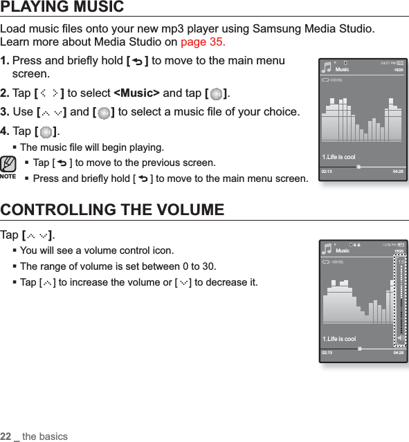 22 _ the basicsPLAYING MUSICLoad music ﬁ les onto your new mp3 player using Samsung Media Studio. Learn more about Media Studio on page 35.1. Press and brieﬂ y hold [ ] to move to the main menu screen.2. Tap [ ] to select &lt;Music&gt; and tap [ ].3. Use [] and [ ] to select a music ﬁ le of your choice.4. Tap [ ].The music ﬁ le will begin playing.Tap [ ] to move to the previous screen. Press and brieﬂ y hold [ ] to move to the main menu screen.CONTROLLING THE VOLUMETap [ ].You will see a volume control icon.The range of volume is set between 0 to 30.Tap [ ] to increase the volume or [ ] to decrease it.Music1.Life is cool02:13 04:2815/20NOTEMusic1.Life is cool02:13 04:2815/20