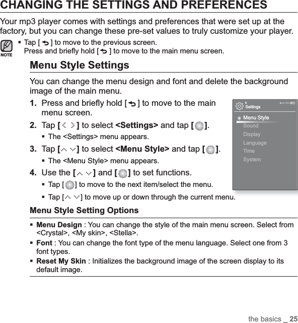 the basics _ 25CHANGING THE SETTINGS AND PREFERENCESYour mp3 player comes with settings and preferences that were set up at the factory, but you can change these pre-set values to truly customize your player.Tap [ ] to move to the previous screen.Press and brieﬂ y hold [ ] to move to the main menu screen.Menu Style SettingsYou can change the menu design and font and delete the background image of the main menu.1. Press and brieﬂ y hold [ ] to move to the main menu screen.2. Tap [] to select &lt;Settings&gt; and tap [ ].The &lt;Settings&gt; menu appears.3. Tap [ ] to select &lt;Menu Style&gt; and tap [ ].The &lt;Menu Style&gt; menu appears.4. Use the [ ] and [ ] to set functions.Tap [ ] to move to the next item/select the menu. Tap [ ] to move up or down through the current menu. Menu Style Setting OptionsMenu Design : You can change the style of the main menu screen. Select from &lt;Crystal&gt;, &lt;My skin&gt;, &lt;Stella&gt;. Font : You can change the font type of the menu language. Select one from 3 font types.Reset My Skin : Initializes the background image of the screen display to its default image.NOTESettingsMenu StyleSoundDisplayLanguageTime System