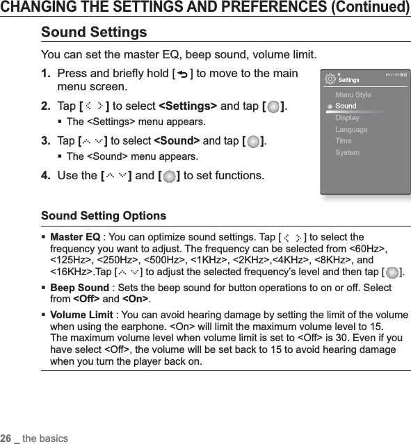 26 _ the basicsCHANGING THE SETTINGS AND PREFERENCES (Continued)Sound SettingsYou can set the master EQ, beep sound, volume limit.1. Press and brieﬂ y hold [ ] to move to the main menu screen.2.Tap [ ] to select &lt;Settings&gt; and tap [ ].The &lt;Settings&gt; menu appears.3.Tap [ ] to select &lt;Sound&gt; and tap [ ].The &lt;Sound&gt; menu appears.4. Use the [ ] and [ ] to set functions.Sound Setting OptionsMaster EQ : You can optimize sound settings. Tap [ ] to select the frequency you want to adjust. The frequency can be selected from &lt;60Hz&gt;, &lt;125Hz&gt;, &lt;250Hz&gt;, &lt;500Hz&gt;, &lt;1KHz&gt;, &lt;2KHz&gt;,&lt;4KHz&gt;, &lt;8KHz&gt;, and &lt;16KHz&gt;.Tap [ ] to adjust the selected frequency’s level and then tap [ ].Beep Sound : Sets the beep sound for button operations to on or off. Select from &lt;Off&gt; and &lt;On&gt;.Volume Limit : You can avoid hearing damage by setting the limit of the volume when using the earphone. &lt;On&gt; will limit the maximum volume level to 15. The maximum volume level when volume limit is set to &lt;Off&gt; is 30. Even if you have select &lt;Off&gt;, the volume will be set back to 15 to avoid hearing damage when you turn the player back on.SettingsMenu StyleSoundDisplayLanguageTime System