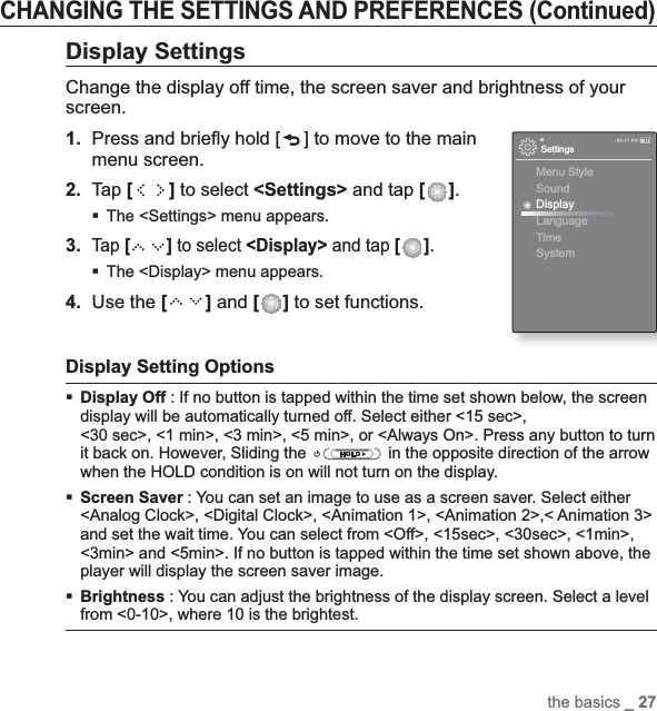 the basics _ 27CHANGING THE SETTINGS AND PREFERENCES (Continued)Display SettingsChange the display off time, the screen saver and brightness of your screen.1. Press and brieﬂ y hold [ ] to move to the main menu screen.2.Tap [ ] to select &lt;Settings&gt; and tap [ ].The &lt;Settings&gt; menu appears.3.Tap [ ] to select &lt;Display&gt; and tap [ ].The &lt;Display&gt; menu appears.4. Use the [ ] and [ ] to set functions.Display Setting OptionsDisplay Off : If no button is tapped within the time set shown below, the screen display will be automatically turned off. Select either &lt;15 sec&gt;, &lt;30 sec&gt;, &lt;1 min&gt;, &lt;3 min&gt;, &lt;5 min&gt;, or &lt;Always On&gt;. Press any button to turn it back on. However, Sliding the   in the opposite direction of the arrow when the HOLD condition is on will not turn on the display.Screen Saver : You can set an image to use as a screen saver. Select either &lt;Analog Clock&gt;, &lt;Digital Clock&gt;, &lt;Animation 1&gt;, &lt;Animation 2&gt;,&lt; Animation 3&gt; and set the wait time. You can select from &lt;Off&gt;, &lt;15sec&gt;, &lt;30sec&gt;, &lt;1min&gt;, &lt;3min&gt; and &lt;5min&gt;. If no button is tapped within the time set shown above, the player will display the screen saver image.Brightness : You can adjust the brightness of the display screen. Select a level from &lt;0-10&gt;, where 10 is the brightest.SettingsMenu StyleSoundDisplayLanguageTime System