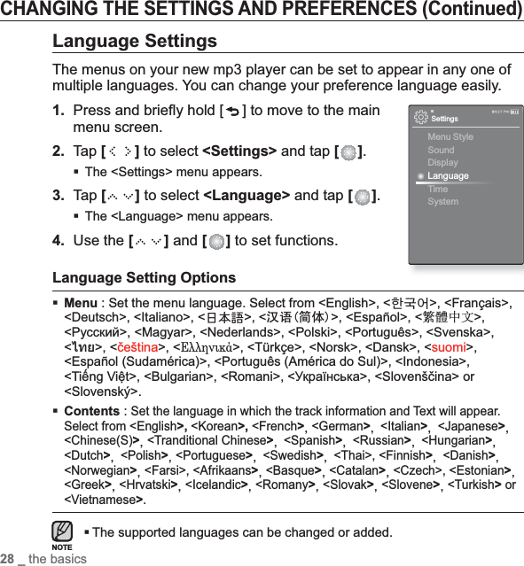 28 _ the basicsCHANGING THE SETTINGS AND PREFERENCES (Continued)Language SettingsThe menus on your new mp3 player can be set to appear in any one of multiple languages. You can change your preference language easily.1. Press and brieﬂ y hold [ ] to move to the main menu screen.2.Tap [ ] to select &lt;Settings&gt; and tap [ ].The &lt;Settings&gt; menu appears.3. Tap [ ] to select &lt;Language&gt; and tap [ ].The &lt;Language&gt; menu appears.4. Use the [ ] and [ ] to set functions.Language Setting OptionsMenu : Set the menu language. Select from &lt;English&gt;, &lt;한국어&gt;, &lt;Français&gt;, &lt;Deutsch&gt;, &lt;Italiano&gt;, &lt;日本語&gt;, &lt;∝䇁ㅔԧ&gt;, &lt;Español&gt;, &lt;㐕储Ё᭛&gt;,&lt;Ɋɭɫɫɤɢɣ&gt;, &lt;Magyar&gt;, &lt;Nederlands&gt;, &lt;Polski&gt;, &lt;Português&gt;, &lt;Svenska&gt;, &lt;ѳъѕ&gt;, &lt;þeština&gt;, &lt;ƧǌǌǈǎǊǋƽ&gt;, &lt;Türkçe&gt;, &lt;Norsk&gt;, &lt;Dansk&gt;, &lt;suomi&gt;,&lt;Español (Sudamérica)&gt;, &lt;Português (América do Sul)&gt;, &lt;Indonesia&gt;, &lt;TiӃng ViӋt&gt;, &lt;Bulgarian&gt;, &lt;Romani&gt;, &lt;ɍɤɪɚʀɧɫɶɤɚ&gt;, &lt;Slovenšþina&gt; or &lt;Slovenský&gt;.Contents : Set the language in which the track information and Text will appear. Select from &lt;English&gt;, &lt;Korean&gt;, &lt;French&gt;, &lt;German&gt;, &lt;Italian&gt;, &lt;Japanese&gt;, &lt;Chinese(S)&gt;, &lt;Tranditional Chinese&gt;, &lt;Spanish&gt;, &lt;Russian&gt;, &lt;Hungarian&gt;,&lt;Dutch&gt;, &lt;Polish&gt;, &lt;Portuguese&gt;, &lt;Swedish&gt;, &lt;Thai&gt;, &lt;Finnish&gt;, &lt;Danish&gt;,&lt;Norwegian&gt;, &lt;Farsi&gt;, &lt;Afrikaans&gt;, &lt;Basque&gt;, &lt;Catalan&gt;, &lt;Czech&gt;, &lt;Estonian&gt;,&lt;Greek&gt;, &lt;Hrvatski&gt;, &lt;Icelandic&gt;, &lt;Romany&gt;, &lt;Slovak&gt;, &lt;Slovene&gt;, &lt;Turkish&gt; or &lt;Vietnamese&gt;.The supported languages can be changed or added.SettingsMenu StyleSoundDisplayLanguageTime SystemNOTE
