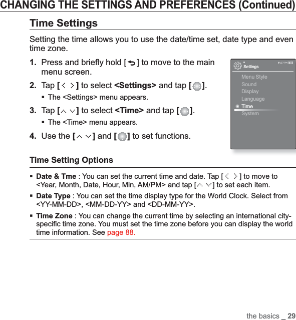 the basics _ 29CHANGING THE SETTINGS AND PREFERENCES (Continued)Time SettingsSetting the time allows you to use the date/time set, date type and even time zone.1. Press and brieﬂ y hold [ ] to move to the main menu screen.2.Tap [ ] to select &lt;Settings&gt; and tap [ ].The &lt;Settings&gt; menu appears.3. Tap [ ] to select &lt;Time&gt; and tap [ ].The &lt;Time&gt; menu appears.4. Use the [ ] and [ ] to set functions.Time Setting OptionsDate &amp; Tme : You can set the current time and date. Tap [ ] to move to &lt;Year, Month, Date, Hour, Min, AM/PM&gt; and tap [ ] to set each item.Date Type : You can set the time display type for the World Clock. Select from &lt;YY-MM-DD&gt;, &lt;MM-DD-YY&gt; and &lt;DD-MM-YY&gt;.Time Zone : You can change the current time by selecting an international city-speciﬁ c time zone. You must set the time zone before you can display the world time information. See page 88.SettingsMenu StyleSoundDisplayLanguageTimeSystem