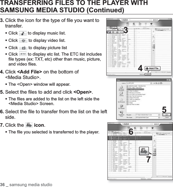 36 _ samsung media studioTRANSFERRING FILES TO THE PLAYER WITH SAMSUNG MEDIA STUDIO (Continued)3. Click the icon for the type of ﬁ le you want to transfer.Click  to display music list.Click  to display video list.Click  to display picture listClick  to display etc list. The ETC list includes ﬁ le types (ex: TXT, etc) other than music, picture, and video ﬁ les.4. Click &lt;Add File&gt; on the bottom of &lt;Media Studio&gt;.The &lt;Open&gt; window will appear.5. Select the ﬁ les to add and click &lt;Open&gt;.The ﬁ les are added to the list on the left side the &lt;Media Studio&gt; Screen.6. Select the ﬁ le to transfer from the list on the left side.7. Click the  icon.The ﬁ le you selected is transferred to the player.34576