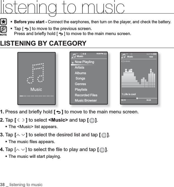 38 _ listening to musiclistening to musicBefore you start - Connect the earphones, then turn on the player, and check the battery.Tap [ ] to move to the previous screen.Press and brieﬂ y hold [ ] to move to the main menu screen.LISTENING BY CATEGORY1. Press and brieﬂ y hold [ ] to move to the main menu screen.2. Tap [ ] to select &lt;Music&gt; and tap [ ].The &lt;Music&gt; list appears.3. Tap [ ] to select the desired list and tap [ ].The music ﬁ les appears.4. Tap [ ] to select the ﬁ le to play and tap [ ].The music will start playing.NOTEMusic1.Life is cool02:13 04:2815/20MusicNow PlaylingArtistsAlbums SongsGenresPlaylistsRecorded FilesMusic Browser03:28 PM