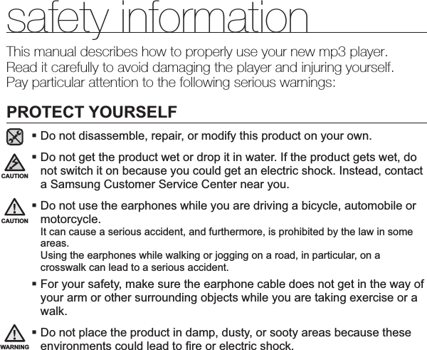 safety informationThis manual describes how to properly use your new mp3 player.Read it carefully to avoid damaging the player and injuring yourself.Pay particular attention to the following serious warnings:PROTECT YOURSELFDo not disassemble, repair, or modify this product on your own.Do not get the product wet or drop it in water. If the product gets wet, do not switch it on because you could get an electric shock. Instead, contact a Samsung Customer Service Center near you.Do not use the earphones while you are driving a bicycle, automobile or motorcycle.It can cause a serious accident, and furthermore, is prohibited by the law in some areas.Using the earphones while walking or jogging on a road, in particular, on a crosswalk can lead to a serious accident.For your safety, make sure the earphone cable does not get in the way of your arm or other surrounding objects while you are taking exercise or a walk.Do not place the product in damp, dusty, or sooty areas because these environments could lead to ﬁ re or electric shock.CAUTIONWARNINGCAUTION