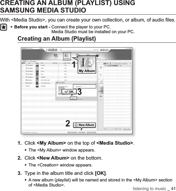 listening to music _ 41CREATING AN ALBUM (PLAYLIST) USING SAMSUNG MEDIA STUDIOWith &lt;Media Studio&gt;, you can create your own collection, or album, of audio ﬁ les.Before you start - Connect the player to your PC.Media Studio must be installed on your PC.Creating an Album (Playlist)1. Click &lt;My Album&gt; on the top of &lt;Media Studio&gt;.The &lt;My Album&gt; window appears.2. Click &lt;New Album&gt; on the bottom.The &lt;Creation&gt; window appears.3. Type in the album title and click [OK].A new album (playlist) will be named and stored in the &lt;My Album&gt; section of &lt;Media Studio&gt;.21OKNew Album3My Album