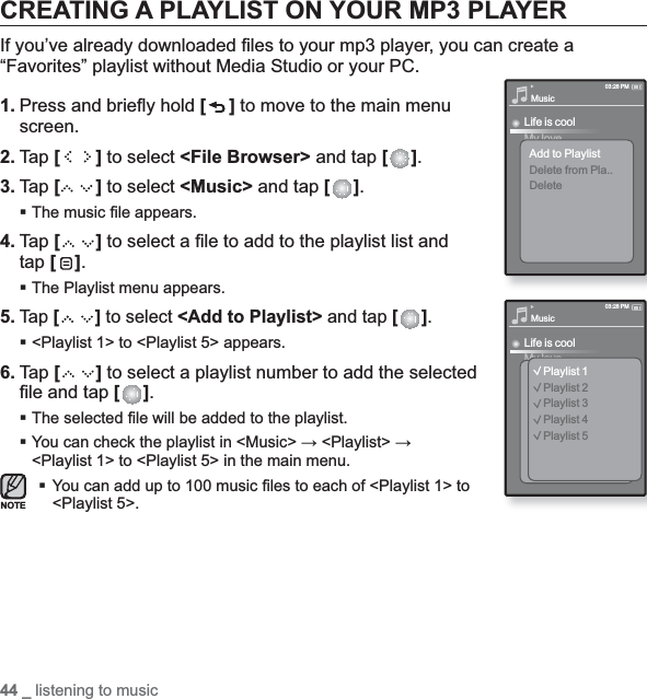 44 _ listening to musicCREATING A PLAYLIST ON YOUR MP3 PLAYERIf you’ve already downloaded ﬁ les to your mp3 player, you can create a “Favorites” playlist without Media Studio or your PC.1. Press and brieﬂ y hold [] to move to the main menu screen.2. Tap [ ] to select &lt;File Browser&gt; and tap [ ].3. Tap [] to select &lt;Music&gt; and tap [ ].The music ﬁ le appears.4. Tap [ ] to select a ﬁ le to add to the playlist list and tap [ ].The Playlist menu appears.5.Tap [ ] to select &lt;Add to Playlist&gt; and tap [ ].&lt;Playlist 1&gt; to &lt;Playlist 5&gt; appears.6. Tap [ ] to select a playlist number to add the selected ﬁ le and tap [ ].The selected ﬁ le will be added to the playlist. You can check the playlist in &lt;Music&gt; ĺ &lt;Playlist&gt; ĺ&lt;Playlist 1&gt; to &lt;Playlist 5&gt; in the main menu.You can add up to 100 music ﬁ les to each of &lt;Playlist 1&gt; to &lt;Playlist 5&gt;.MusicLife is coolMy loveAdd to PlaylistDelete from Pla..Delete03:28 PMMusicLife is coolMy loveAdd to PlaylistDelete from Fav..03:28 PMPlaylist 1Playlist 2Playlist 3Playlist 4Playlist 5NOTE