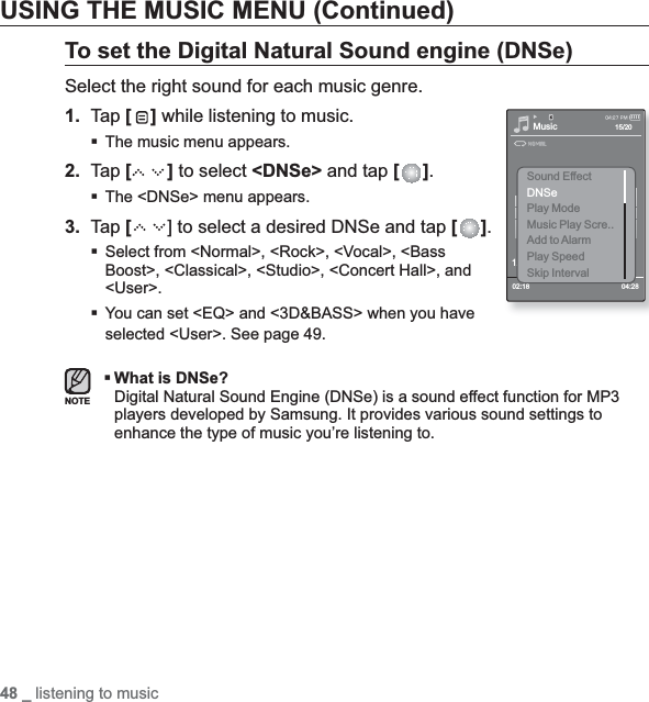 48 _ listening to musicUSING THE MUSIC MENU (Continued)To set the Digital Natural Sound engine (DNSe)Select the right sound for each music genre.1. Tap [ ] while listening to music.The music menu appears.2. Tap [ ] to select &lt;DNSe&gt; and tap [ ].The &lt;DNSe&gt; menu appears.3. Tap [] to select a desired DNSe and tap [ ].Select from &lt;Normal&gt;, &lt;Rock&gt;, &lt;Vocal&gt;, &lt;Bass Boost&gt;, &lt;Classical&gt;, &lt;Studio&gt;, &lt;Concert Hall&gt;, and &lt;User&gt;.You can set &lt;EQ&gt; and &lt;3D&amp;BASS&gt; when you have selected &lt;User&gt;. See page 49.What is DNSe?Digital Natural Sound Engine (DNSe) is a sound effect function for MP3 players developed by Samsung. It provides various sound settings to enhance the type of music you’re listening to.NOTEMusic1.Life is cool02:18 04:2815/20Sound EffectDNSePlay ModeMusic Play Scre..Add to AlarmPlay SpeedSkip Interval