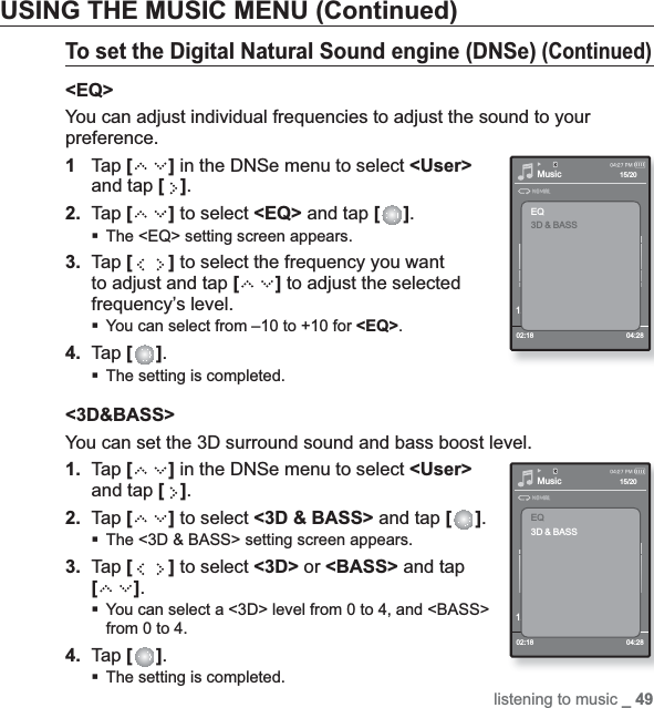 listening to music _ 49USING THE MUSIC MENU (Continued)To set the Digital Natural Sound engine (DNSe) (Continued)&lt;EQ&gt;You can adjust individual frequencies to adjust the sound to your preference.1Tap [] in the DNSe menu to select &lt;User&gt;and tap [ ].2. Tap [ ] to select &lt;EQ&gt; and tap [ ].The &lt;EQ&gt; setting screen appears.3. Tap [ ] to select the frequency you want to adjust and tap [ ] to adjust the selected frequency’s level.You can select from –10 to +10 for &lt;EQ&gt;.4. Tap [ ].The setting is completed.&lt;3D&amp;BASS&gt;You can set the 3D surround sound and bass boost level.1. Tap [] in the DNSe menu to select &lt;User&gt;and tap [ ].2. Tap [ ] to select &lt;3D &amp; BASS&gt; and tap [ ].The &lt;3D &amp; BASS&gt; setting screen appears.3. Tap [ ] to select &lt;3D&gt; or &lt;BASS&gt; and tap [ ].You can select a &lt;3D&gt; level from 0 to 4, and &lt;BASS&gt; from 0 to 4.4. Tap [ ].The setting is completed.Music1.Life is cool02:18 04:2815/20EQ3D &amp; BASSMusic1.Life is cool02:18 04:2815/20EQ3D &amp; BASS