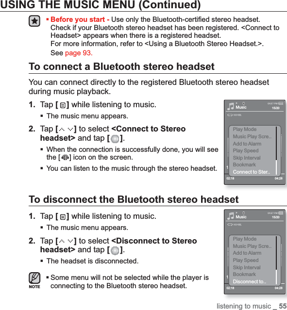 listening to music _ 55USING THE MUSIC MENU (Continued)Before you start - Use only the Bluetooth-certiﬁ ed stereo headset.Check if your Bluetooth stereo headset has been registered. &lt;Connect to Headset&gt; appears when there is a registered headset. For more information, refer to &lt;Using a Bluetooth Stereo Headset.&gt;.See page 93.To connect a Bluetooth stereo headsetYou can connect directly to the registered Bluetooth stereo headset during music playback.1. Tap [ ] while listening to music.The music menu appears.2. Tap [ ] to select &lt;Connect to Stereo headset&gt; and tap [ ].When the connection is successfully done, you will see the [ ] icon on the screen.You can listen to the music through the stereo headset.To disconnect the Bluetooth stereo headset1. Tap [ ] while listening to music.The music menu appears.2. Tap [ ] to select &lt;Disconnect to Stereo headset&gt; and tap [ ].The headset is disconnected.Some menu will not be selected while the player is connecting to the Bluetooth stereo headset.Music1.Life is cool02:18 04:2815/20Play ModeMusic Play Scre..Add to AlarmPlay SpeedSkip IntervalBookmarkDisconnect to..Music1.Life is cool02:18 04:2815/20Play ModeMusic Play Scre..Add to AlarmPlay SpeedSkip IntervalBookmarkConnect to Ster..NOTE