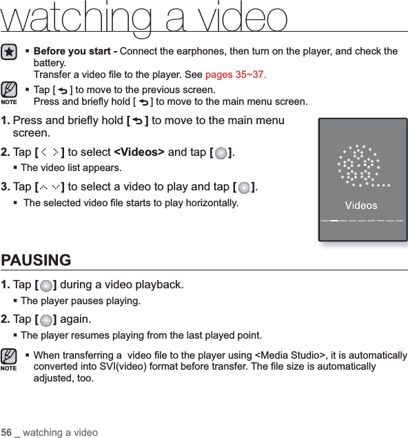56 _ watching a videowatching a videoBefore you start - Connect the earphones, then turn on the player, and check the battery.Transfer a video ﬁ le to the player. See pages 35~37.Tap [ ] to move to the previous screen.Press and brieﬂ y hold [ ] to move to the main menu screen.1. Press and brieﬂ y hold [ ] to move to the main menu screen.2. Tap [ ] to select &lt;Videos&gt; and tap [ ].The video list appears.3. Tap [ ] to select a video to play and tap [ ]. The selected video ﬁ le starts to play horizontally.PAUSING1. Tap [ ] during a video playback.The player pauses playing.2. Tap [ ] again.The player resumes playing from the last played point.When transferring a  video ﬁ le to the player using &lt;Media Studio&gt;, it is automatically converted into SVI(video) format before transfer. The ﬁ le size is automatically adjusted, too.NOTENOTE