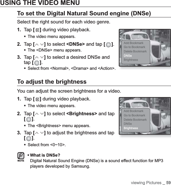 viewing Pictures _ 59USING THE VIDEO MENUTo set the Digital Natural Sound engine (DNSe)Select the right sound for each video genre.1. Tap [ ] during video playback.The video menu appears.2. Tap [ ] to select &lt;DNSe&gt; and tap [ ].The &lt;DNSe&gt; menu appears.3. Tap [ ] to select a desired DNSe and tap [ ].Select from &lt;Normal&gt;, &lt;Drama&gt; and &lt;Action&gt;.To adjust the brightnessYou can adjust the screen brightness for a video.1. Tap [ ] during video playback.The video menu appears.2. Tap [ ] to select &lt;Brightness&gt; and tap [ ].The &lt;Brightness&gt; menu appears.3. Tap [ ] to adjust the brightness and tap [ ].Select from &lt;0~10&gt;.What is DNSe?Digital Natural Sound Engine (DNSe) is a sound effect function for MP3 players developed by Samsung.Add BookmarkGo to BookmarkDelete BookmarkDNSeBrightnessAdd BookmarkGo to BookmarkDelete BookmarkDNSeBrightnessNOTE