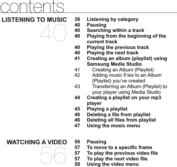 contentsLISTENING TO MUSIC4038  Listening by category40 Pausing40  Searching within a track40 Playing from the beginning of the current track40  Playing the previous track40  Playing the next track41 Creating an album (playlist) using Samsung Media Studio41 Creating an Album (Playlist)42 Adding music ﬁ  les to an Album (Playlist) you’ve created43 Transferring an Album (Playlist) to your player using Media Studio44 Creating a playlist on your mp3 player45 Playing a playlist46 Deleting a ﬁ le from playlist46 Deleting all ﬁ les from playlist47  Using the music menuWATCHING A VIDEO5656 Pausing57  To move to a speciﬁ c frame57  To play the previous video ﬁ le57 To play the next video ﬁ le58  Using the video menu
