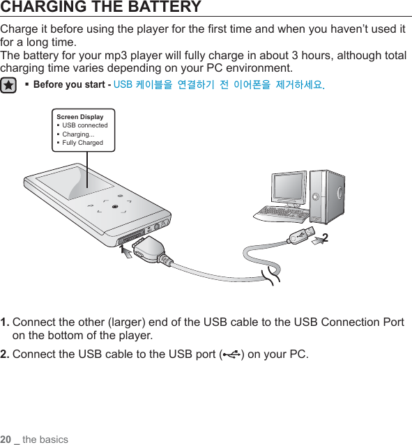 20 _ the basicsCHARGING THE BATTERYCharge it before using the player for the ﬁ rst time and when you haven’t used it for a long time.The battery for your mp3 player will fully charge in about 3 hours, although total charging time varies depending on your PC environment. Before you start - USB 케이블을 연결하기 전 이어폰을 제거하세요.1. Connect the other (larger) end of the USB cable to the USB Connection Port on the bottom of the player. 2. Connect the USB cable to the USB port ( ) on your PC.2Screen DisplayUSB connectedCharging...Fully Charged 1
