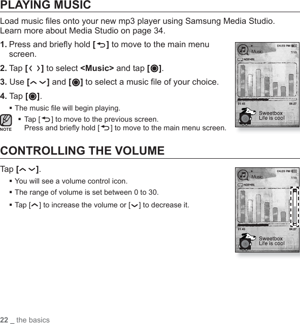22 _ the basicsPLAYING MUSICLoad music ﬁ les onto your new mp3 player using Samsung Media Studio. Learn more about Media Studio on page 34.1. Press and brieﬂ y hold [ ] to move to the main menu screen.2. Ta p [ ] to select &lt;Music&gt; and tap [ ].3. Use [] and [ ] to select a music ﬁ le of your choice.4. Tap [ ].The music ﬁ le will begin playing. Tap [ ] to move to the previous screen.Press and brieﬂ y hold [ ] to move to the main menu screen.CONTROLLING THE VOLUMETap [ ].You will see a volume control icon.The range of volume is set between 0 to 30.Tap [ ] to increase the volume or [ ] to decrease it.NOTEMusicMusic