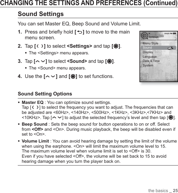 the basics _ 25CHANGING THE SETTINGS AND PREFERENCES (Continued)Sound SettingsYou can set Master EQ, Beep Sound and Volume Limit.1.  Press and brieﬂ y hold [ ] to move to the main menu screen.2. Tap [ ] to select &lt;Settings&gt; and tap [ ].The &lt;Settings&gt; menu appears.3. Tap [ ] to select &lt;Sound&gt; and tap [ ].The &lt;Sound&gt; menu appears.4.  Use the [ ] and [ ] to set functions.Sound Setting Options  Master EQ : You can optimize sound settings. Tap [ ] to select the frequency you want to adjust. The frequencies that can be adjusted are &lt;60Hz&gt;, &lt;140Hz&gt;, &lt;500Hz&gt;, &lt;1KHz&gt;, &lt;3KHz&gt;,&lt;7KHz&gt; and &lt;10KHz&gt;. Tap [ ] to adjust the selected frequency’s level and then tap [ ]. Beep Sound : Sets the beep sound for button operations to on or off. Select from &lt;Off&gt; and &lt;On&gt;. During music playback, the beep will be disabled even if set to &lt;On&gt;. Volume Limit : You can avoid hearing damage by setting the limit of the volume when using the earphone. &lt;On&gt; will limit the maximum volume level to 15. The maximum volume level when volume limit is set to &lt;Off&gt; is 30.Even if you have selected &lt;Off&gt;, the volume will be set back to 15 to avoid hearing damage when you turn the player back on.SettingsMenu StyleSoundDisplayLanguageDate &amp; TimeSystem