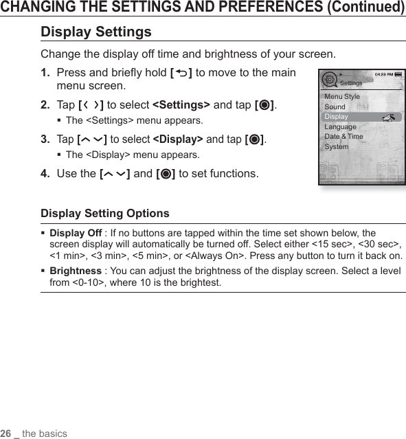 26 _ the basicsCHANGING THE SETTINGS AND PREFERENCES (Continued)Display SettingsChange the display off time and brightness of your screen.1.  Press and brieﬂ y hold [ ] to move to the main menu screen.2. Tap [ ] to select &lt;Settings&gt; and tap [ ].The &lt;Settings&gt; menu appears.3. Tap [ ] to select &lt;Display&gt; and tap [ ].The &lt;Display&gt; menu appears.4.  Use the [ ] and [ ] to set functions.Display Setting Options Display Off : If no buttons are tapped within the time set shown below, the screen display will automatically be turned off. Select either &lt;15 sec&gt;, &lt;30 sec&gt;, &lt;1 min&gt;, &lt;3 min&gt;, &lt;5 min&gt;, or &lt;Always On&gt;. Press any button to turn it back on.  Brightness : You can adjust the brightness of the display screen. Select a level from &lt;0-10&gt;, where 10 is the brightest.SettingsMenu StyleSoundDisplayLanguageDate &amp; TimeSystem