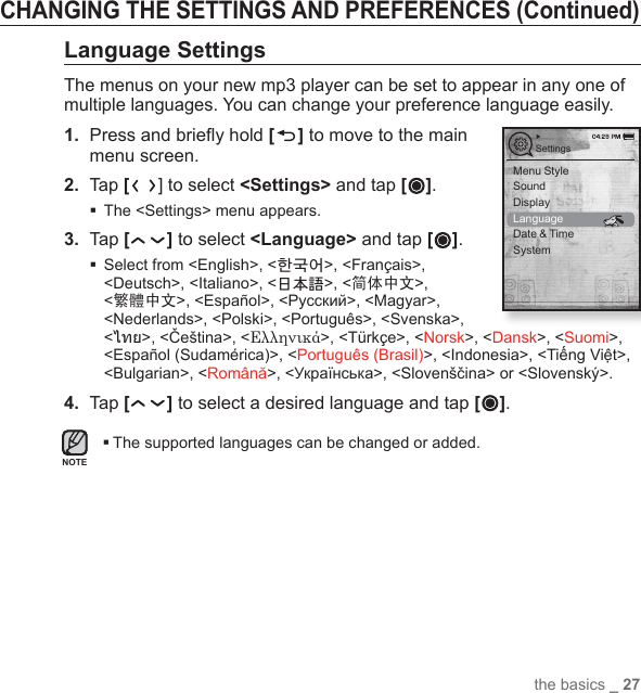 the basics _ 27CHANGING THE SETTINGS AND PREFERENCES (Continued)Language SettingsThe menus on your new mp3 player can be set to appear in any one of multiple languages. You can change your preference language easily.1.  Press and brieﬂ y hold [ ] to move to the main menu screen.2. Tap [] to select &lt;Settings&gt; and tap [ ].The &lt;Settings&gt; menu appears.3.  Tap [ ] to select &lt;Language&gt; and tap [ ]. Select from &lt;English&gt;, &lt;한국어&gt;, &lt;Français&gt;, &lt;Deutsch&gt;, &lt;Italiano&gt;, &lt;日本語&gt;, &lt;简体中文&gt;, &lt;繁體中文&gt;, &lt;Español&gt;, &lt;Русский&gt;, &lt;Magyar&gt;, &lt;Nederlands&gt;, &lt;Polski&gt;, &lt;Português&gt;, &lt;Svenska&gt;, &lt;ไทย&gt;, &lt;Čeština&gt;, &lt;Ελληνικά&gt;, &lt;Türkçe&gt;, &lt;Norsk&gt;, &lt;Dansk&gt;, &lt;Suomi&gt;, &lt;Español (Sudamérica)&gt;, &lt;Português (Brasil)&gt;, &lt;Indonesia&gt;, &lt;Tiếng Việt&gt;, &lt;Bulgarian&gt;, &lt;Română&gt;, &lt;Українська&gt;, &lt;Slovenščina&gt; or &lt;Slovenský&gt;.4.  Tap [ ] to select a desired language and tap [ ].The supported languages can be changed or added.SettingsMenu StyleSoundDisplayLanguageDate &amp; TimeSystemNOTE