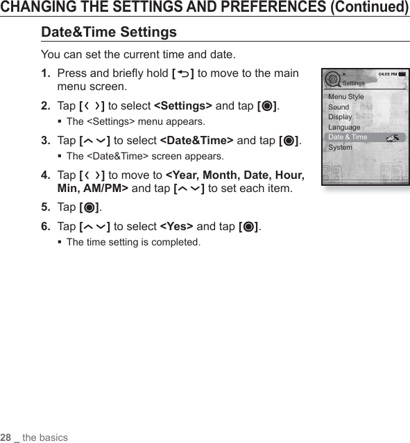 28 _ the basicsCHANGING THE SETTINGS AND PREFERENCES (Continued)Date&amp;Time SettingsYou can set the current time and date.1.  Press and brieﬂ y hold [ ] to move to the main menu screen.2. Tap [ ] to select &lt;Settings&gt; and tap [ ].The &lt;Settings&gt; menu appears.3.  Tap [ ] to select &lt;Date&amp;Time&gt; and tap [ ].The &lt;Date&amp;Time&gt; screen appears.4.  Tap [ ] to move to &lt;Year, Month, Date, Hour, Min, AM/PM&gt; and tap [ ] to set each item.5.  Tap [ ].6.  Tap [ ] to select &lt;Yes&gt; and tap [ ].The time setting is completed.Menu StyleSoundDisplayLanguageDate &amp; TimeSystemSettings