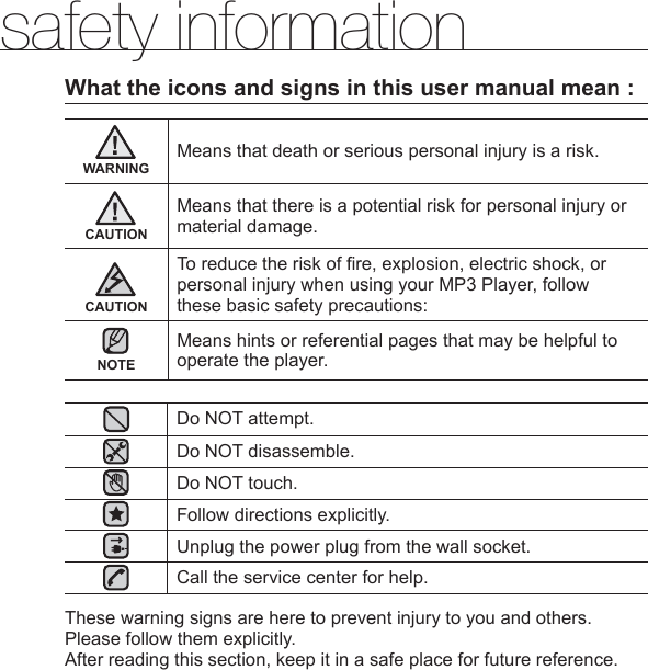 safety informationWhat the icons and signs in this user manual mean :WARNINGMeans that death or serious personal injury is a risk.CAUTIONMeans that there is a potential risk for personal injury or material damage.CAUTIONTo reduce the risk of ﬁ re, explosion, electric shock, or personal injury when using your MP3 Player, follow these basic safety precautions:NOTEMeans hints or referential pages that may be helpful to operate the player.Do NOT attempt.Do NOT disassemble.Do NOT touch.Follow directions explicitly.Unplug the power plug from the wall socket.Call the service center for help.These warning signs are here to prevent injury to you and others.Please follow them explicitly.After reading this section, keep it in a safe place for future reference.