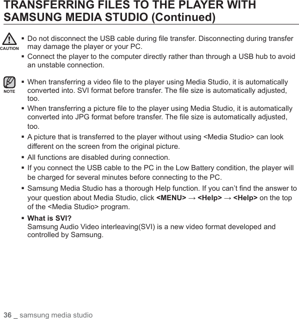36 _ samsung media studioTRANSFERRING FILES TO THE PLAYER WITH SAMSUNG MEDIA STUDIO (Continued) Do not disconnect the USB cable during ﬁ le transfer. Disconnecting during transfer may damage the player or your PC. Connect the player to the computer directly rather than through a USB hub to avoid an unstable connection. When transferring a video ﬁ le to the player using Media Studio, it is automatically converted into. SVI format before transfer. The ﬁ le size is automatically adjusted, too.  When transferring a picture ﬁ le to the player using Media Studio, it is automatically converted into JPG format before transfer. The ﬁ le size is automatically adjusted, too. A picture that is transferred to the player without using &lt;Media Studio&gt; can look different on the screen from the original picture.All functions are disabled during connection. If you connect the USB cable to the PC in the Low Battery condition, the player will be charged for several minutes before connecting to the PC. Samsung Media Studio has a thorough Help function. If you can’t ﬁ nd the answer to your question about Media Studio, click &lt;MENU&gt; → &lt;Help&gt; → &lt;Help&gt; on the top of the &lt;Media Studio&gt; program. What is SVI?Samsung Audio Video interleaving(SVI) is a new video format developed and controlled by Samsung.CAUTIONNOTE