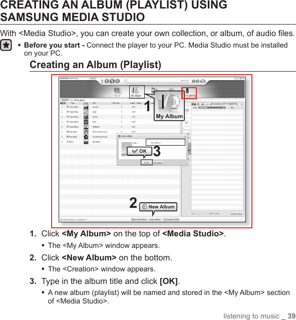 listening to music _ 39CREATING AN ALBUM (PLAYLIST) USING SAMSUNG MEDIA STUDIOWith &lt;Media Studio&gt;, you can create your own collection, or album, of audio ﬁ les. Before you start - Connect the player to your PC. Media Studio must be installed on your PC.Creating an Album (Playlist)1.  Click &lt;My Album&gt; on the top of &lt;Media Studio&gt;.The &lt;My Album&gt; window appears.2.  Click &lt;New Album&gt; on the bottom.The &lt;Creation&gt; window appears.3.  Type in the album title and click [OK]. A new album (playlist) will be named and stored in the &lt;My Album&gt; section of &lt;Media Studio&gt;.21[YP-T10 [MTP]]OKNew Album3Portable [YP-T10[MTP]]My Album