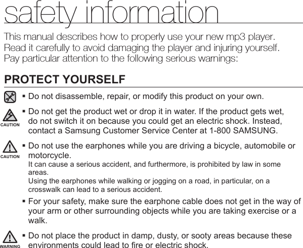 safety informationThis manual describes how to properly use your new mp3 player.Read it carefully to avoid damaging the player and injuring yourself.Pay particular attention to the following serious warnings:PROTECT YOURSELFDo not disassemble, repair, or modify this product on your own. Do not get the product wet or drop it in water. If the product gets wet, do not switch it on because you could get an electric shock. Instead, contact a Samsung Customer Service Center at 1-800 SAMSUNG. Do not use the earphones while you are driving a bicycle, automobile or motorcycle.It can cause a serious accident, and furthermore, is prohibited by law in some areas.Using the earphones while walking or jogging on a road, in particular, on a crosswalk can lead to a serious accident. For your safety, make sure the earphone cable does not get in the way of your arm or other surrounding objects while you are taking exercise or a walk. Do not place the product in damp, dusty, or sooty areas because these environments could lead to ﬁ re or electric shock.CAUTIONWARNINGCAUTION